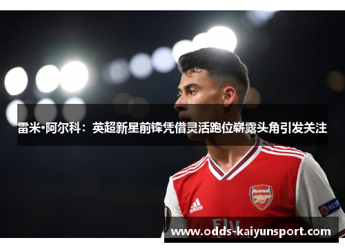 雷米·阿尔科：英超新星前锋凭借灵活跑位崭露头角引发关注