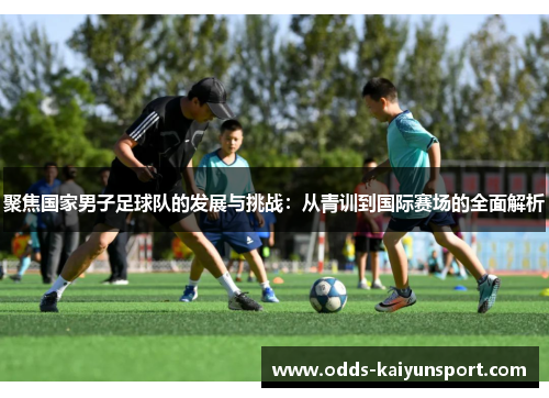 聚焦国家男子足球队的发展与挑战：从青训到国际赛场的全面解析