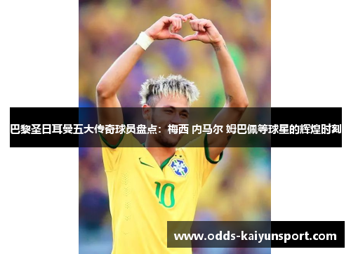 巴黎圣日耳曼五大传奇球员盘点：梅西 内马尔 姆巴佩等球星的辉煌时刻