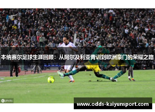 本纳赛尔足球生涯回顾：从阿尔及利亚青训到欧洲豪门的荣耀之路